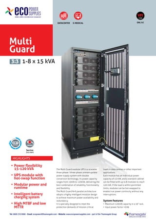 VFI
TYPE

DATACENTER

ONLINE

E-MEDICAL

Multi
Guard
3:3 1-8 x 15 kVA

5
Service
1st start

Highlights

•	 Power flexibility
	 15-120 kVA
•	 UPS module with
	 hot-swap function
•	 Modular power and
runtime
•	 Intelligent battery
charging system
•	 High MTBF and low
MTTR

The Multi Guard modular UPS is a scalable
three-phase / three-phase uninterruptible
power supply system with double
conversion technology. Its power capacity
ranges from 15kVA to 120kVA, delivering the
best combination of reliability, functionality
and flexibility.
The Multi Guard N+X parallel architecture
adopts a highly intelligent modular design
to achieve maximum power availability and
redundancy.
It is specially designed to meet the
protection demands of mission critical

loads in data centres or other important
applications.
Each module has an individual power
capacity of 15 kVA, and a standard cabinet
can be fitted with up to 8 modules to reach
120 kVA. If the load is within permitted
limits, modules can be hot-swapped to
enable true power continuity without any
interruptions.

System features
•	 Maximum 120kVA capacity in a 19“ rack.
•	 Input power factor >0.99

Tel: 0800 210 0088 - Email: ecopower@thamesgate.com - Website: www.ecopowersupplies.com - part of the Thamesgate Group

 