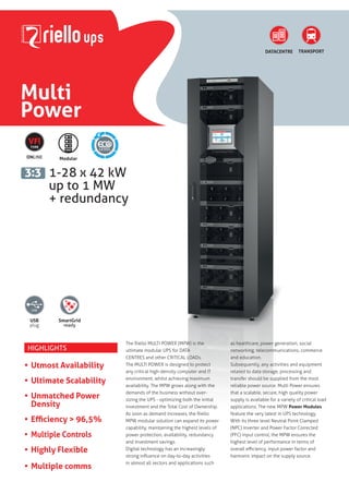Multi
Power
1-28 x 42 kW
up to 1 MW
+ redundancy
DATACENTRE
3:3
TRANSPORT
USB
plug
SmartGrid
ready
6
ONLINE
VFI
TYPE
Modular
HIGHLIGHTS
• Utmost Availability
• Ultimate Scalability
• Unmatched Power
Density
• Efficiency > 96,5%
• Multiple Controls
• Highly Flexible
• Multiple comms
The Riello MULTI POWER (MPW) is the
ultimate modular UPS for DATA
CENTRES and other CRITICAL LOADs.
The MULTI POWER is designed to protect
any critical high-density computer and IT
environment, whilst achieving maximum
availability. The MPW grows along with the
demands of the business without over-
sizing the UPS - optimizing both the initial
investment and the Total Cost of Ownership.
As soon as demand increases, the Riello
MPW modular solution can expand its power
capability, maintaining the highest levels of
power protection, availability, redundancy
and investment savings.
Digital technology has an increasingly
strong influence on day-to-day activities
in almost all sectors and applications such
as healthcare, power generation, social
networking, telecommunications, commerce
and education.
Subsequently, any activities and equipment
related to data storage, processing and
transfer should be supplied from the most
reliable power source. Multi Power ensures
that a scalable, secure, high quality power
supply is available for a variety of critical load
applications. The new MPW Power Modules
feature the very latest in UPS technology.
With its three level Neutral Point Clamped
(NPC) inverter and Power Factor Corrected
(PFC) input control, the MPW ensures the
highest level of performance in terms of
overall efficiency, input power factor and
harmonic impact on the supply source.
 