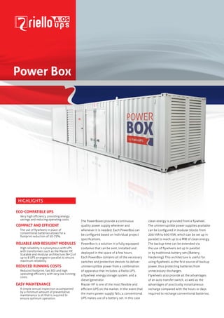 Power Box

Highlights
Eco-compatible UPS
Very high efficiency, providing energy
savings and reducing operating costs.

Compact and Efficient
The use of flywheels in place of
conventional batteries allows for a
footprint reduction of 50-75%.

Reliable and resilient modules
High reliability is synonymous with UPS
with transformers such as the Master HP.
Scalable and modular architecture (N+1) of
up to 8 UPS arranged in parallel to ensure
maximum reliability.

Reduced running costs
Reduced footprint, fast ROI and high
operating efficiency with very low running
costs.

Easy maintenance
A simple annual inspection accompanied
by a minimum amount of preventative
maintenance is all that is required to
ensure optimum operation.

The PowerBoxes provide a continuous
quality power supply wherever and
whenever it is needed. Each PowerBox can
be configured based on individual project
specifications.
PowerBox is a solution in a fully equipped
container that can be sent, installed and
deployed in the space of a few hours.
Each PowerBox contains all of the necessary
switches and protective devices to deliver
uninterruptible power from a combination
of apparatus that includes: a Riello UPS,
a flywheel energy storage system, and a
diesel generator.
Master HP is one of the most flexible and
efficient UPS on the market. In the event that
the mains power supply fails, a conventional
UPS makes use of a battery set. In this case

clean energy is provided from a flywheel.
The uninterruptible power supplies available
can be configured in modular blocks from
200 kVA to 600 KVA, which can be set up in
parallel to reach up to 4 MW of clean energy.
The backup time can be extended via
the use of flywheels set up in parallel
or by traditional battery sets (Battery
Hardening). This architecture is useful for
using flywheels as the first source of backup
power, thus protecting batteries from
unnecessary discharges.
Flywheels also provide all the advantages
of an auto transfer switch, as well as the
advantages of practically instantaneous
recharge compared with the hours or days
required to recharge conventional batteries.

 