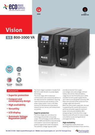 Vision
800-2000 VA1:1
USB
plug
Hot swap
battery
SOHO LINE
INTERACTIVE
VI
TYPE
Plug & Play
installation
6
Tel: 0800 210 0088 - Email: ecopower@thamesgate.com - Website: www.ecopowersupplies.com - part of the Thamesgate Group
Highlights
•	Superior protection
•	Compact and
contemporary design
•	High availability
•	Versatility
•	LCD display
•	Automatic Voltage
Regulation (AVR)
The Vision range is available in models from
800 VA to 2000 VA with sinusoidal digital
technology.
The Vision range, with its advanced
communications and connectivity options, is
the ideal solution for installations requiring
superior protection and versatility in the
power supply system. Vision is the ideal
solution for the protection of peripheral
network devices, servers, and network back-
up systems.
Superior protection
The Vision range uses Line Interactive
technology and provides a sinusoidal
output. This technology provides efficiency
levels of 98% and therefore reduced energy
consumption. It also ensures a high level of
protection against mains power disturbances.
The automatic voltage regulator (AVR)
provides protection from surges,
overvoltages and undervoltages, without
battery intervention. Reduced battery
usage ensures that the battery set is 100%
available for mains power supply failures
and is able to provide greater autonomy. EMI
filters then provide further protection from
voltage surges and transients.
When the mains power supply fails, the load
is powered by the inverter and receives a
perfectly sinusoidal supply for maximum
power continuity and reliability. With
energy savings in mind, the Vision range
features a shut-off button to reduce energy
consumption to zero during periods of
prolonged inactivity.
High availability
An EnergyShare socket allows load-
shedding and the shutdown of less sensitive
 