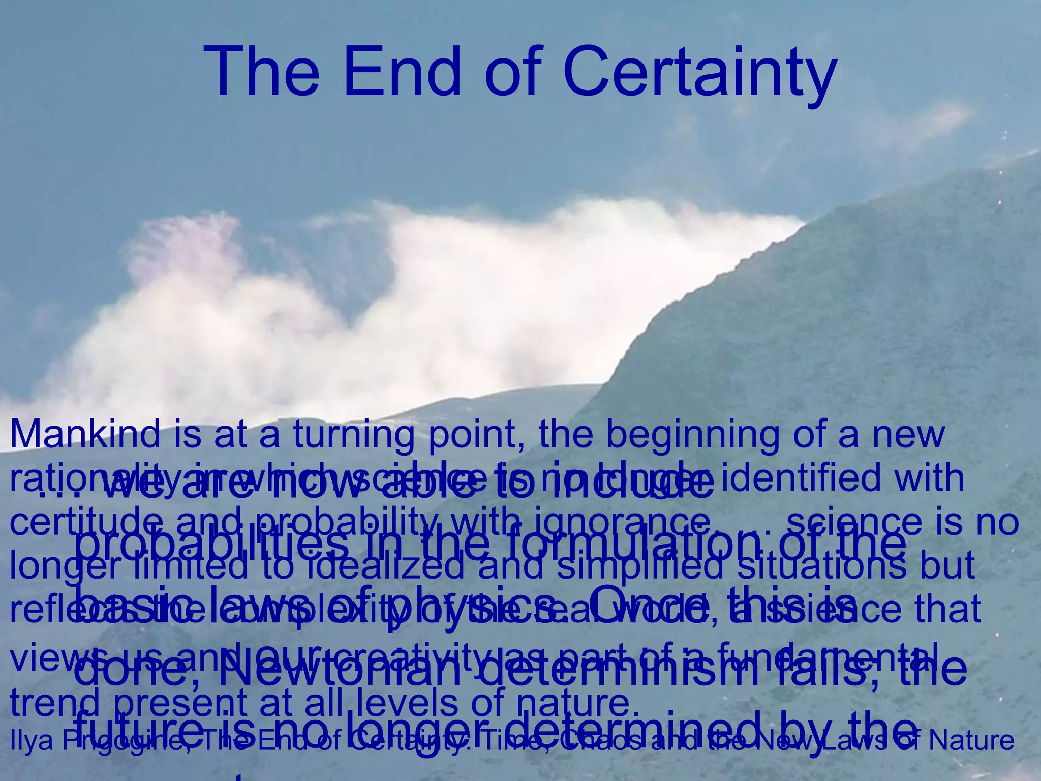 The End of CertaintyMankind is at a turning point, the beginning of a new rationality in which science is no longer identified with certitude and probability with ignorance. … science is no longer limited to idealized and simplified situations but reflects the complexity of the real world, a science that views us and our creativity as part of a fundamental trend present at all levels of nature.Ilya Prigogine, The End of Certainty: Time, Chaos and the New Laws of Nature… we are now able to include probabilities in the formulation of the basic laws of physics. Once this is done, Newtonian determinism fails; the future is no longer determined by the present…. 