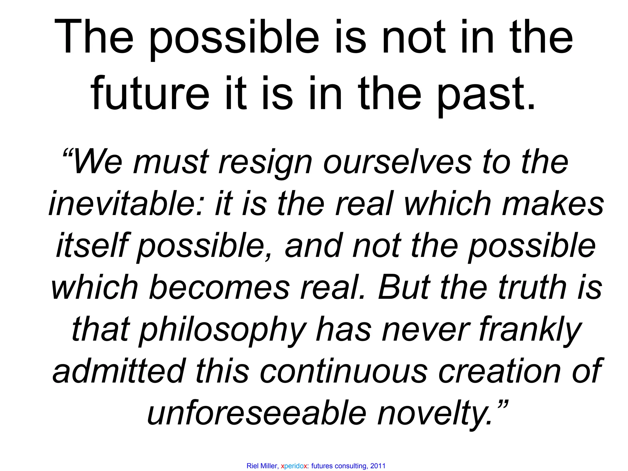 The possible is not in the future it is in the past.“We must resign ourselves to the inevitable: it is the real which makes itself possible, and not the possible which becomes real. But the truth is that philosophy has never frankly admitted this continuous creation of unforeseeable novelty.”Henri Bergson, The Creative Mind