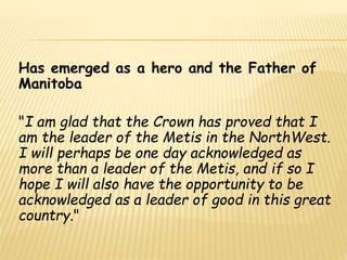 Has emerged as a hero and the Father of 
Manitoba 
"I am glad that the Crown has proved that I 
am the leader of the Metis in the NorthWest. 
I will perhaps be one day acknowledged as 
more than a leader of the Metis, and if so I 
hope I will also have the opportunity to be 
acknowledged as a leader of good in this great 
country." 
 