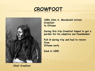 CROWFOOT 
Chief Crowfoot 
1886 John A. Macdonald invited 
Crowfoot 
to Ottawa 
During this trip Crowfoot hoped to get a 
pardon for his adoptive son Poundmaker 
Fell ill during trip and had to return 
from 
Ottawa early 
Died in 1890 
 