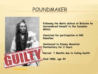 POUNDMAKER 
Poundmaker 
Following the Metis defeat at Batoche he 
Surrendered himself to the Canadian 
Militia 
Convicted for participation in NW 
Rebellion 
Sentenced to Stoney Mountain 
Penitentiary for 3 Years 
Served 7 Months due to failing health 
Died 1886, age 44 
 