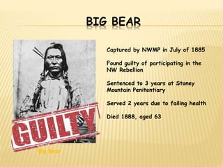 BIG BEAR 
Big Bear 
Captured by NWMP in July of 1885 
Found guilty of participating in the 
NW Rebellion 
Sentenced to 3 years at Stoney 
Mountain Penitentiary 
Served 2 years due to failing health 
Died 1888, aged 63 
 