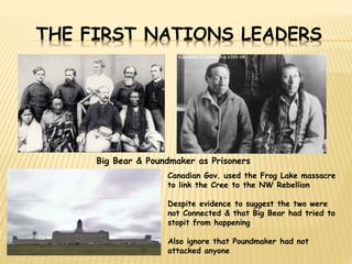 THE FIRST NATIONS LEADERS 
Big Bear & Poundmaker as Prisoners 
Canadian Gov. used the Frog Lake massacre 
to link the Cree to the NW Rebellion 
Despite evidence to suggest the two were 
not Connected & that Big Bear had tried to 
stopit from happening 
Also ignore that Poundmaker had not 
attacked anyone 
 