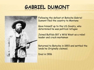 GABRIEL DUMONT 
Following the defeat at Batoche Gabriel 
Dumont fled the country to Montana 
Gave himself up to the US Cavalry, who 
determined he was political refugee 
Joined Buffalo Bill`s Wild West as a rebel 
leader and crack marksman 
Returned to Batoche in 1893 and settled the 
lands he Originally claimed. 
Died in 1906 
 