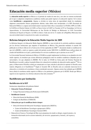 Educación media superior (México)                                                                                           1



    Educación media superior (México)
    La educación media superior en México es el período de estudio de entre dos y tres años en sistema escolarizado
    por el que se adquieren competencias académicas medias para poder ingresar a la educación superior. Se le conoce
    como bachillerato o preparatoria. Algunas se dividen en varias áreas de especialidad, donde los estudiantes
    adquieren conocimientos básicos preparatorias abiertas, todas deben estar incorporadas a la SEP (Secretaría de
    Educación Pública) o a alguna universidad estatal o nacional. Entre ellas se encuentran: la UNAM, el IPN, la UAM y
    la UACM en el Distrito Federal; la UANL en Nuevo León, la UADY en Yucatán, la UT en Tamaulipas, la UAA en
    Aguascalientes, la Universidad Michoacana de San Nicolás de Hidalgo en Michoacán, la UAN Universidad
    Autónoma de Nayarit en Nayarit o la UDG en Jalisco. Cada uno de los 31 estados de la República Mexicana tiene
    una universidad estatal; la mayoría de las cuales son autónomas.


    Reforma Integral a la Educación Media Superior de 2009
    La Reforma Integral a la Educación Media Superior (RIEMS) es una revisión de la currícula académica manejada
    por las diversas instituciones que imparten el bachillerato en México. Fue anunciada mediante el acuerdo 442
    publicado en el Diario Oficial de la Federación el 26 de septiembre de 2008 [1], documento donde se establecen los
    ejes de la RIEMS, y entró en vigencia a pártir del período escolar 2009-2010. La RIEMS busca unificar planes de
    estudio del bachillerato en el país y profesionalizar los servicios académicos que se prestan en ese nivel.[2]
    La Universidad Nacional Autónoma de México (UNAM) no aceptó implementar la reforma en sus planteles de nivel
    medio superior, al considerar que existen diferencias pedagógicas entre los modelos académicos adoptados por esa
    universidad y los que adoptaron la RIEMS. Por lo tanto, la UNAM no forma parte del Sistema Nacional de
    Bachillerato ni accedió a aplicar la prueba Enlace de evaluación de resultados de educación media superior.[3] Por su
    parte, el Observatorio Filosófico emitió un comunicado en el que criticaba la decisión de suprimir la filosofía como
    materia obligatoria en el bachillerato.[4] Según el Acuerdo 408, la filosofía sería un contenido transversal de la
    educación y se incluiría en la enseñanza si fuera considerado necesario. Algunos actores han señalado que la RIEMS
    busca alinear la enseñanza media superior en México a los parámetros impuestos por la OCDE. Desde que Mëxico
    ingresó en este organismo, las reformas educativas han sido constantes.[5]


    Bachilleratos por institución

    Bachilleratos de la SEP
    Instituciones dependientes del gobierno federal:
    • Educación Técnica Profesional
       • Colegio Nacional de Educación Profesional (CONALEP)
    • Bachillerato General
       • Dirección General de Bachillerato (DGB)
       • Colegios de Bachilleres (COBACH)
    • Educación por que lo modifican dentro siempre

       • Dirección General de Educación Tecnológica Agropecuaria (DGETA).
          • Centro de Bachillerato Tecnologico agropecuario (CBTa)
          • Centro de Bachillerato Tecnologico forestal (CBTf)
    • Educación en Ciencia y Tecnología del Mar cuyos programas de estudio se dirigen, respectivamente, a la
      formación relacionada con los sectores industrial y de servicios, agropecuario y forestal, y de la pesca y
      acuacultura.
 