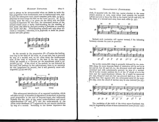 and is always to be reconlmended when rue desire to make the
bass progression from fundamental note to fundamental note, and
to have the subsequent tonic chord complete [wlth firth, 55 ( g ) ] ;
otherwisewe must forego the fifth on the tonic [55 Cf)]. At 55 (c)
looking upon the step g c as given for the tenor, and the third
lequired as bass-note for the tonic, the downward motion of the
seventh would cause a faulty third-doubling, for the doubling of
both prinze and third m four-part writing isforbidden as sounding
uwy harsh and d y . Third-doubling sounds well only when the
chord is complete; otherwise, it is pr+erable to treble th6 junda-
?nentalnote (alto given) :
1 2 1 ' 1
@
=
p
y
q
+
-
s
6
.I--(not):
(but):
As the seventh in the progression D7-Tmakes the leading-
tone step to the third of the tonic, or, at any rate, has to proceed
by step of a second, and, on the other hand, the fundamental
note of the tonic is required for the bass in the last, closing
chord, the senenth as a bass-notefor fhepenultinzate chord is ifn-
possdle [57 (c)]. If the chord of the seventh be not followed by
the tonic, but perhaps by the subdominant, there is no necessity
for this progression by second; but it will generally occur s u b
sequently [57 (a) and (b)]:
This subsequent introduction of an expected resolution, whjch
will often occupy us hereafter (in figuration it is standard, as assurlng
good progression in the case of frequent leaps),, also sufficiently
explains why the sixth of the major under-dommant and minor
upper-dominant (S6 and DvL) and the under-seventh of the
minor under-dominant (Sv") apparently do not require resolution
by step of a second. According to our former experience the
sixth, if sounded with the fifth (no matter whether in the same
octave posit~onor not), must e~thertend towards the seventh
[58 (a) and (c)]or force the fifth to the fourth [58 (b)and (d)l, as
the notes of a second tend away from each other (p. 57) :
Indeed, such resolution will appear normal, if the following
harmony contain the note in question :
But as the contra-fifthclang is generally followed by the plain-
fifth clang, the more frequent forms of resolution will be not as at
(a) and (c), hut (6) and (d),i.e., the dissonnnt sizth win ?nosflyhe
sz~stainedand only subsequently proceed by step of a second.
But if in the c-major cadence the 6 of the S 6chord, d, is in the
bass and the upper-dominant follows, the d migilt be sustained
[Go (a)],thorich it need not, hut can proceed first to g ; the c ex-
ccled then first appears with the subsequent entry of the tonic
even the chord of six-four may be also inserted [Go (c)]:
The resolution of !he sixth of the minor upper-dominant, too,
may be disguised by means oftheseintermediate notes [61 (a)-(()] :
E
 