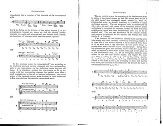 immediately find a number of the intervals of the fundamental
scale.
0-.
Fifth. Fourth. Major Minor
-z,--
Fifth. Fourth. Malor Minor
Third. Third. Third. Third.
And if we follow up the division of the string beyond &, or the
multiplication beyond six times, we find the missing smaller
intervals, the major and luinor second, and besides these, indeed,
an abundance of intervals which our note-system ignores :
-
'I, 7 8 =I9 zl.O 'IZ. V 1 6
and
from e3=r: W h l e tonei. Semitone.
* * --
7 8 g 10 i r n 13 14 li 16
In the overtone series the notes marked * are, according to
the verdict of our ears, too flat compared with the corresponding
ones in our note-system j in the undertone series they are too
sharp. It is, therefore, evident that the attempt to fill up the
octave with the inter~nediatedegrees thus gained, must have a
result contradictory to that of our musical experience ;the fourth
octave of the harmonic natural scale deviates in three notes and
in five intervals fro111the melodic fundamental scale :
and
8th m 16th Undertone.
*
The ear entirely rejects the replacing of the fundamental scale
by either of the above, because riz 60th the secondsfro,/z the 8th to
the 16th partial lo?ze continual& 6ecome s?izaller (I),while the
fundamental scale, as already remarked, is a mixture of major
and minor seconds. The ear altogether fails to understand the
7th ~ ~ t h ,
13th, and 14th tones of the harmonic natural scales,
and refuses to recognise the intervals, formed by them with their
neighbouring notes and their fundamental note (I), as fit for
musical use. The rise and foundation of the natural melodic
scale cannot be fathomed in this lnanner (the attempt was made
first by F. A. Vallotti).
If we examine the two harlnonic natural scales passing away
into infinity with their intervals continually beco~ningsmaller, it
is clear that if our musical system is to be derived from them
at all, Tee nzzdsst make a sf@ sot~rc?erhere;for our syrlern knore,s no
yun~lefifones,
which the next octave rnust introduce. Let us, then,
first sharpen our gaze, and eliminate those notes from each series
which are related to other notes in the series, just as the latter are
to the fundamental note, i.e., let us distinguish between notes
related in the first and second degree, and regard the notes
- .
3 . 2 = 6 , 3 . 3 = 9 , 3 . 4 = 1 ~ , 3 . $ = 1 5 , e t c . , ~ n d ~ / , . ' / , = ~ / , ,
'1. .'I,='I,, '1, . '1, ='/.g, '1, .'/, = 'I,,! respectively, as nearest
related to the notes 3 and 'I,,as belon~ingto then1 and derived
from them, and siniiiarly with notes f~ind-bydivision by ,/,or '/,
and mulliplication by 4, 5, etc. :
'I,.x ~ , ~
%, PI*.'I,:/,I rl.s PI?.'I,,'I~.
' I ~ ,
'I=.
xi
.= I ~ .
'1%
and :
 