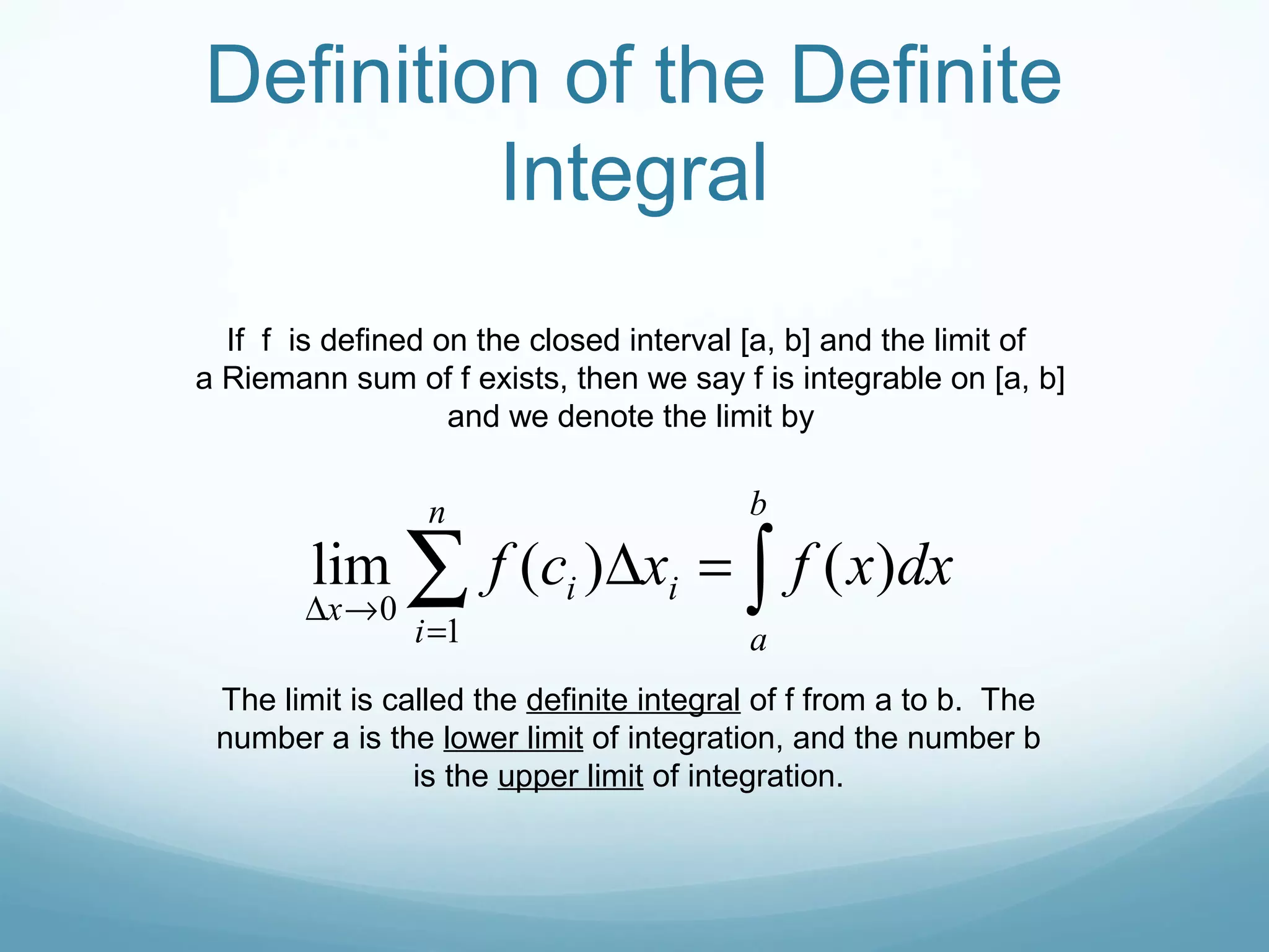 If f is defined on the closed interval [a, b] and the limit of
a Riemann sum of f exists, then we say f is integrable on [a, b]
and we denote the limit by
∫∑ =∆
=
→∆
b
a
n
i
ii
x
dxxfxcf )()(lim
1
0
The limit is called the definite integral of f from a to b. The
number a is the lower limit of integration, and the number b
is the upper limit of integration.
Definition of the Definite
Integral
 