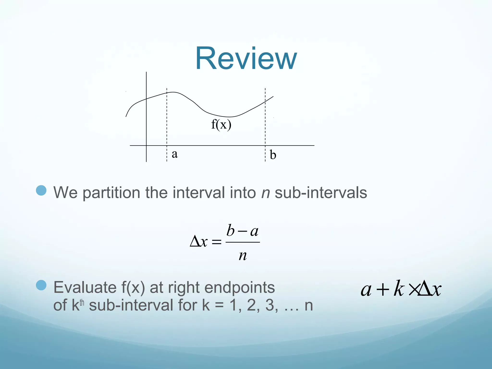 Review
We partition the interval into n sub-intervals
Evaluate f(x) at right endpoints
of kth
sub-interval for k = 1, 2, 3, … n
a b
f(x)
b a
x
n
−
∆ =
a k x+ ×∆
 