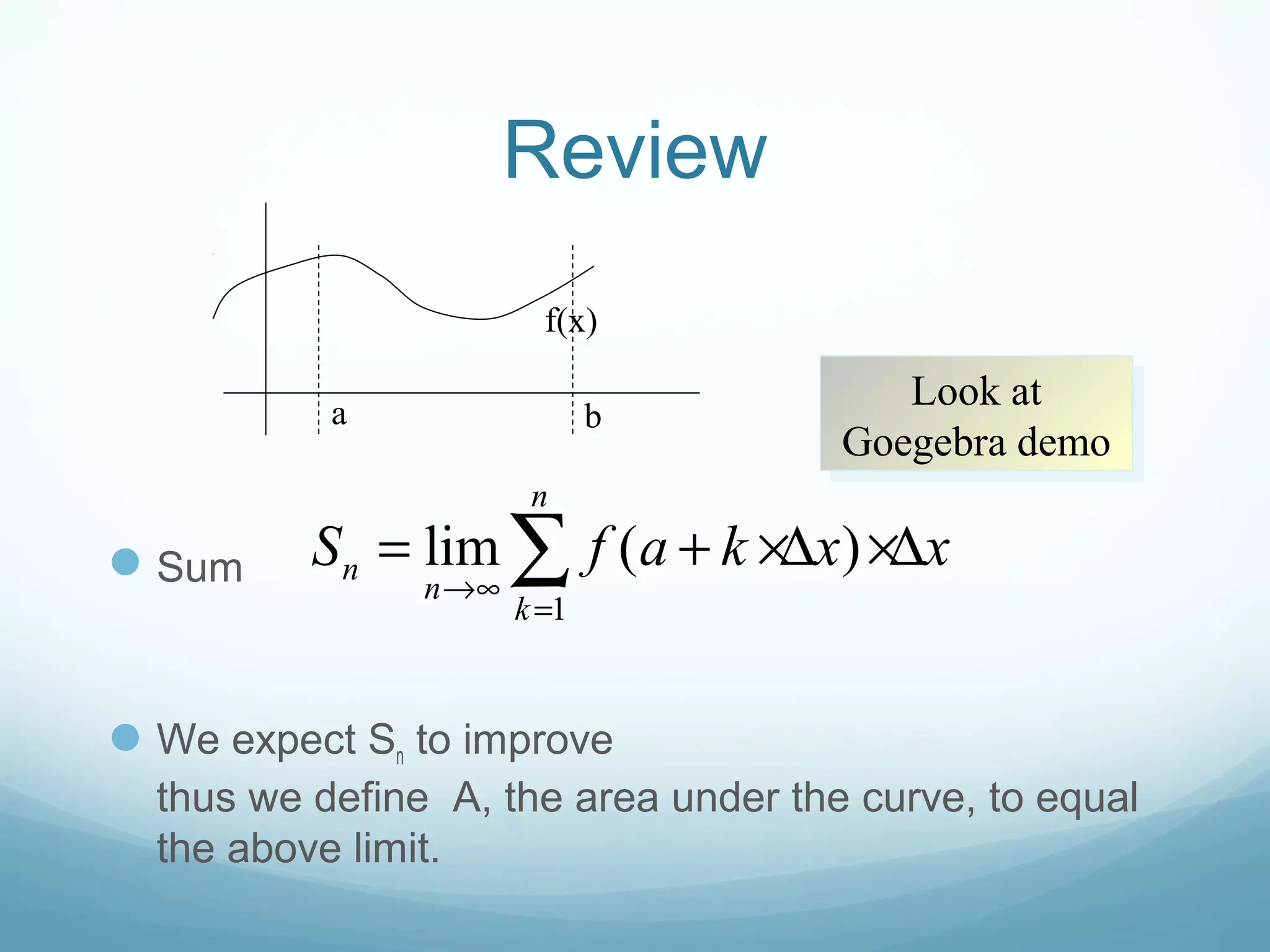 Review
Sum
We expect Sn to improve
thus we define A, the area under the curve, to equal
the above limit.
a b
1
lim ( )
n
n
n
k
S f a k x x
→∞
=
= + ×∆ ×∆∑
f(x)
Look at
Goegebra demo
Look at
Goegebra demo
 