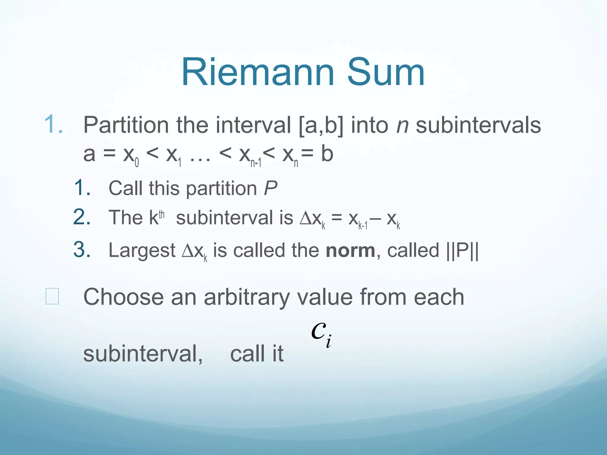 Riemann Sum
1. Partition the interval [a,b] into n subintervals
a = x0 < x1 … < xn-1< xn = b
1. Call this partition P
2. The kth
subinterval is ∆xk = xk-1 – xk
3. Largest ∆xk is called the norm, called ||P||
— Choose an arbitrary value from each
subinterval, call it
ic
 