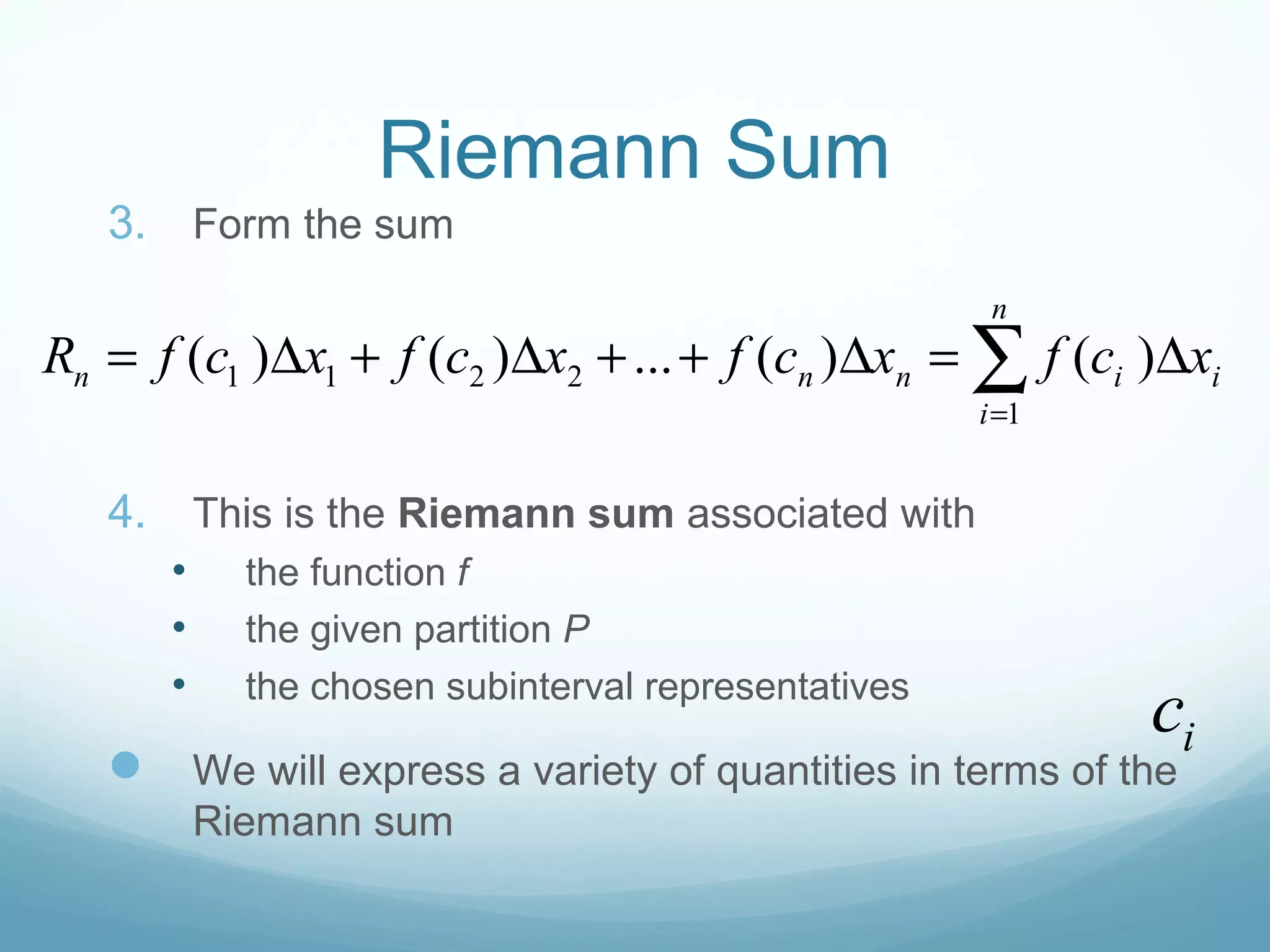 Riemann Sum
3. Form the sum
4. This is the Riemann sum associated with
• the function f
• the given partition P
• the chosen subinterval representatives
 We will express a variety of quantities in terms of the
Riemann sum
1 1 2 2
1
( ) ( ) ... ( ) ( )
n
n n n i i
i
R f c x f c x f c x f c x
=
= ∆ + ∆ + + ∆ = ∆∑
ic
 
