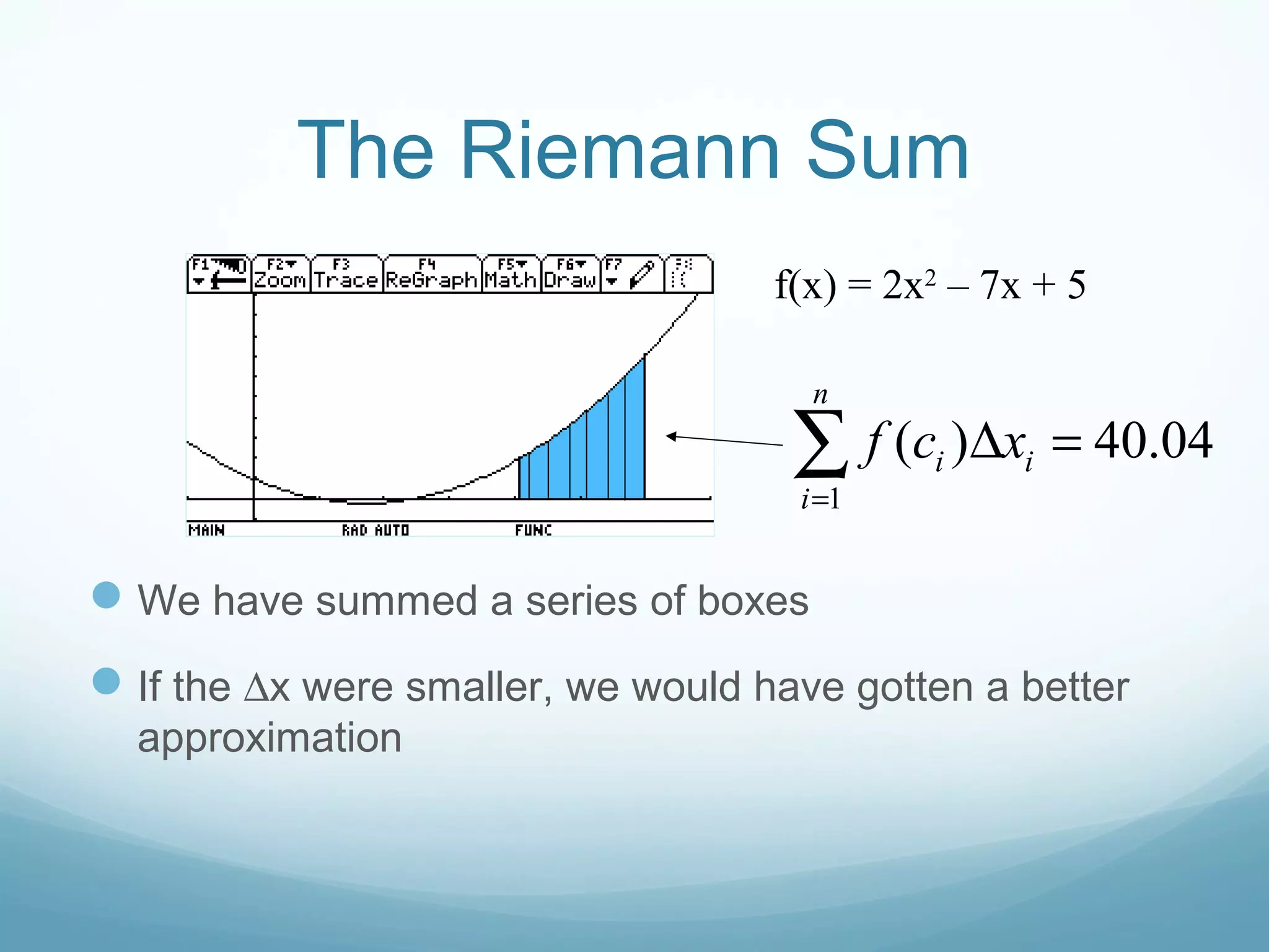 The Riemann Sum
We have summed a series of boxes
If the ∆x were smaller, we would have gotten a better
approximation
f(x) = 2x2
– 7x + 5
1
( ) 40.04
n
i i
i
f c x
=
∆ =∑
 