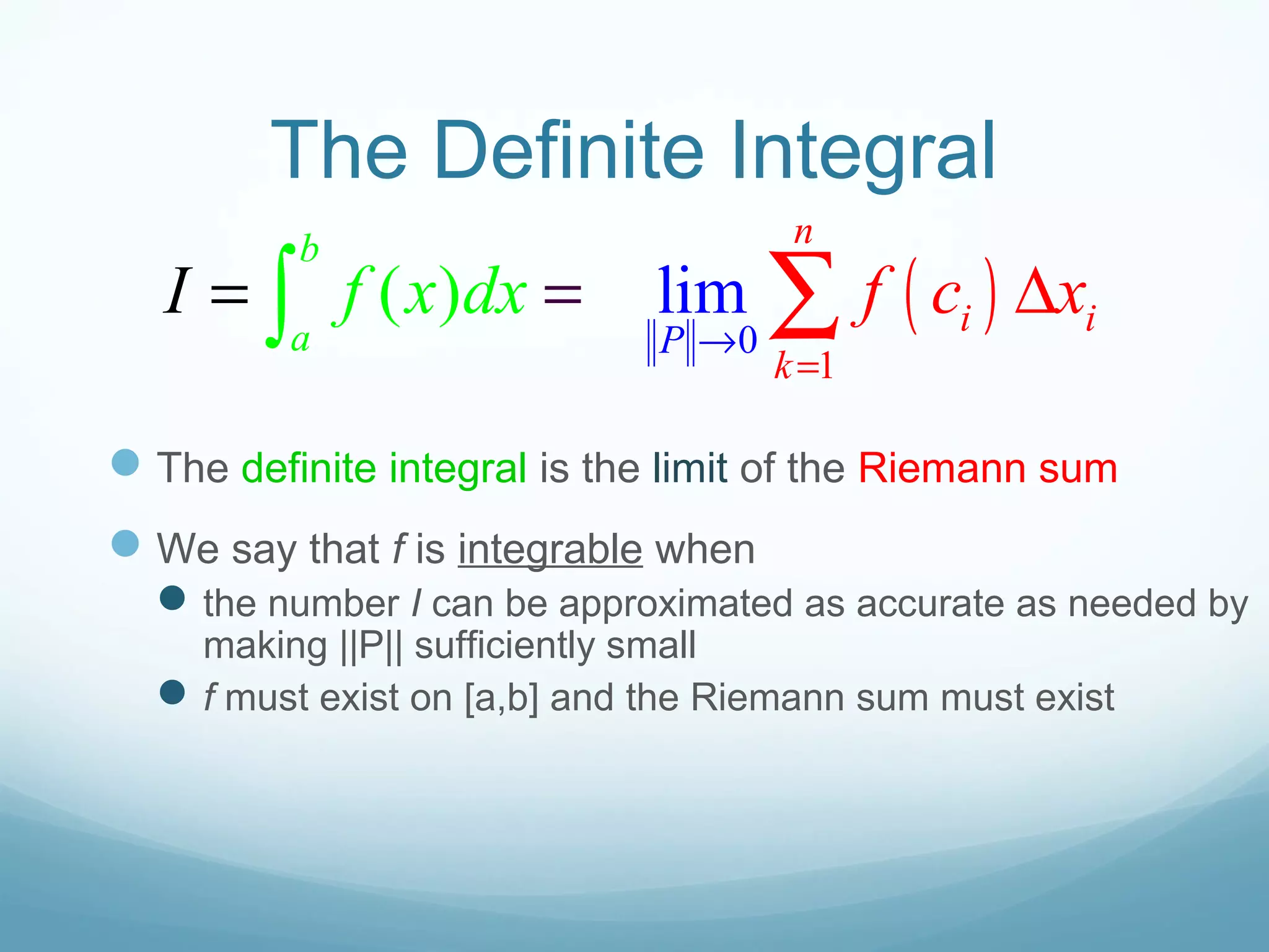 The Definite Integral
The definite integral is the limit of the Riemann sum
We say that f is integrable when
the number I can be approximated as accurate as needed by
making ||P|| sufficiently small
f must exist on [a,b] and the Riemann sum must exist
( )0
1
lim( )
b
a P
n
i i
k
f f c xI x dx
→
=
= ∆= ∫ ∑
 