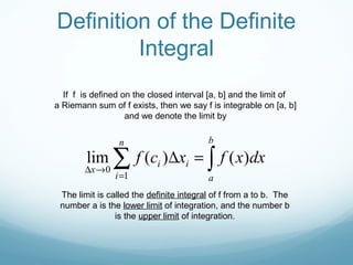 If f is defined on the closed interval [a, b] and the limit of
a Riemann sum of f exists, then we say f is integrable on [a, b]
and we denote the limit by
∫∑ =∆
=
→∆
b
a
n
i
ii
x
dxxfxcf )()(lim
1
0
The limit is called the definite integral of f from a to b. The
number a is the lower limit of integration, and the number b
is the upper limit of integration.
Definition of the Definite
Integral
 