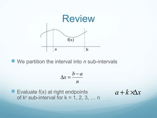 Review
We partition the interval into n sub-intervals
Evaluate f(x) at right endpoints
of kth
sub-interval for k = 1, 2, 3, … n
a b
f(x)
b a
x
n
−
∆ =
a k x+ ×∆
 
