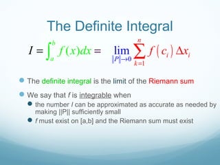 The Definite Integral
The definite integral is the limit of the Riemann sum
We say that f is integrable when
the number I can be approximated as accurate as needed by
making ||P|| sufficiently small
f must exist on [a,b] and the Riemann sum must exist
( )0
1
lim( )
b
a P
n
i i
k
f f c xI x dx
→
=
= ∆= ∫ ∑
 