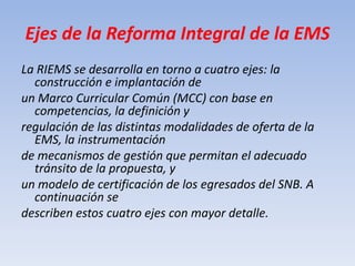 Ejes de la Reforma Integral de la EMS<br />La RIEMS se desarrolla en torno a cuatro ejes: la construcción e implantación d...