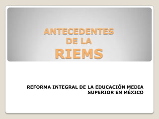 ANTECEDENTES
         DE LA
         RIEMS

REFORMA INTEGRAL DE LA EDUCACIÓN MEDIA
                    SUPERIOR EN MÉXICO
 