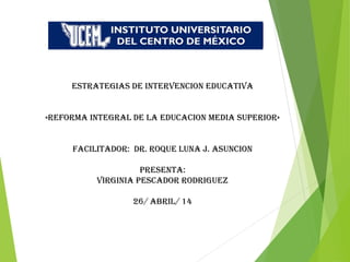 ESTRATEGIAS DE INTERVENCION EDUCATIVA
«REFORMA INTEGRAL DE LA EDUCACION MEDIA SUPERIOR»
FACILITADOR: DR. ROQUE LUNA J. ASUNCION
PRESENTA:
VIRGINIA PESCADOR RODRIGUEZ
26/ ABRIL/ 14
 