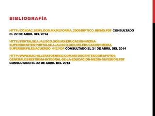 HTTP://COSDAC.SEMS.GOB.MX/REFORMA_2009/DIPTICO_RIEMS.PDF CONSULTADO
EL 22 DE ABRIL DEL 2014
HTTP://PORTALSEJ.JALISCO.GOB.MX/EDUCACION-MEDIA-
SUPERIOR/SITES/PORTALSEJ.JALISCO.GOB.MX.EDUCACION-MEDIA-
SUPERIOR/FILES/ACUERDO_442.PDF CONSULTADO EL 21 DE ABRIL DEL 2014
HTTP://WWW.BACHILLERATOENRED.COM.MX/DOCENTES/DGB/APOYOS-
GENERALES/REFORMA-INTEGRAL-DE-LA-EDUCACION-MEDIA-SUPERIOR.PDF
CONSULTADO EL 22 DE ABRIL DEL 2014
BIBLIOGRAFÍA
 