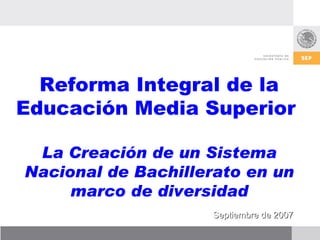 Reforma Integral de la Educación Media Superior  La Creación de un Sistema Nacional de Bachillerato en un marco de diversidad Septiembre de 2007 