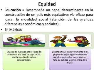 Equidad
• Educación = Desempeña un papel determinante en la
  construcción de un país más equitativo; vía eficaz para
  lograr la movilidad social (atención de las grandes
  diferencias económicas y sociales).
• En México:




   Grupos de ingresos altos: Tasas de   Deserción: Afecta severamente a los
   asistencia a la EMS de casi 100%,     grupos de bajos ingresos (factores
        similares a las de países        sociales, culturales y económicos;
             desarrollados.              falta de calidad y pertinencia de la
                                                        EMS).
 