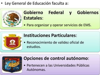 • Ley General de Educación faculta a:

            Gobierno       Federal      y    Gobiernos
            Estatales:
            • Para organizar y operar servicios de EMS.

            Instituciones Particulares:
            • Reconocimiento de validez oficial de
              estudios.


            Opciones de control autónomo:
            • Pertenecen a las Universidades Públicas
              Autónomas.
 
