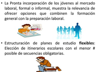 • La Pronta incorporación de los jóvenes al mercado
  laboral, formal o informal, muestra la relevancia de
  ofrecer opciones que combinen la formación
  general con la preparación laboral.




• Estructuración de planes de estudio flexibles:
  Elección de itinerarios escolares con el menor #
  posible de secuencias obligatorias.
 
