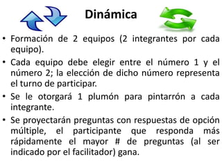 Dinámica
• Formación de 2 equipos (2 integrantes por cada
  equipo).
• Cada equipo debe elegir entre el número 1 y el
  número 2; la elección de dicho número representa
  el turno de participar.
• Se le otorgará 1 plumón para pintarrón a cada
  integrante.
• Se proyectarán preguntas con respuestas de opción
  múltiple, el participante que responda más
  rápidamente el mayor # de preguntas (al ser
  indicado por el facilitador) gana.
 