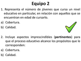 Equipo 2
1. Representa el número de jóvenes que cursa un nivel
  educativo en particular, en relación con aquellos que se
  encuentran en edad de cursarlo.
a) Cobertura.
b) Calidad.

2. Incluye aspectos imprescindibles (pertinentes) para
   que el proceso educativo alcance los propósitos que le
   corresponden:
a) Cobertura.
b) Calidad.
 
