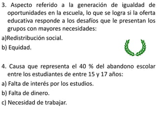 3. Aspecto referido a la generación de igualdad de
  oportunidades en la escuela, lo que se logra si la oferta
  educativa responde a los desafíos que le presentan los
  grupos con mayores necesidades:
a)Redistribución social.
b) Equidad.

4. Causa que representa el 40 % del abandono escolar
   entre los estudiantes de entre 15 y 17 años:
a) Falta de interés por los estudios.
b) Falta de dinero.
c) Necesidad de trabajar.
 