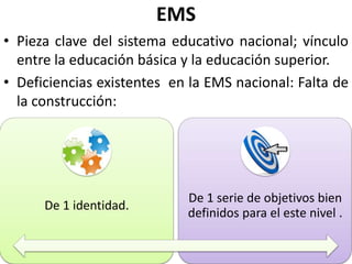 EMS
• Pieza clave del sistema educativo nacional; vínculo
  entre la educación básica y la educación superior.
• Deficiencias existentes en la EMS nacional: Falta de
  la construcción:




                            De 1 serie de objetivos bien
      De 1 identidad.
                            definidos para el este nivel .
 