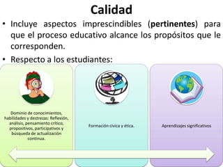 Calidad
• Incluye aspectos imprescindibles (pertinentes) para
  que el proceso educativo alcance los propósitos que le
  corresponden.
• Respecto a los estudiantes:




   Dominio de conocimientos,
habilidades y destrezas: Reflexión,
  análisis, pensamiento crítico,
                                      Formación cívica y ética.   Aprendizajes significativos
  propositivos, participativos y
   búsqueda de actualización
             continua.
 