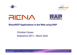 1




   Riena/RCP Applications in the Web using RAP


                Christian Campo
                EclipseCon 2011 – March 22nd




                  Confidential | Date | Other Information, if necessary
März 23, 2011                                                                                        © 2002 IBM Corporation
                                          Copyright © 2011 compeople AG, Made available under the Eclipse Public License v 1.0
 
