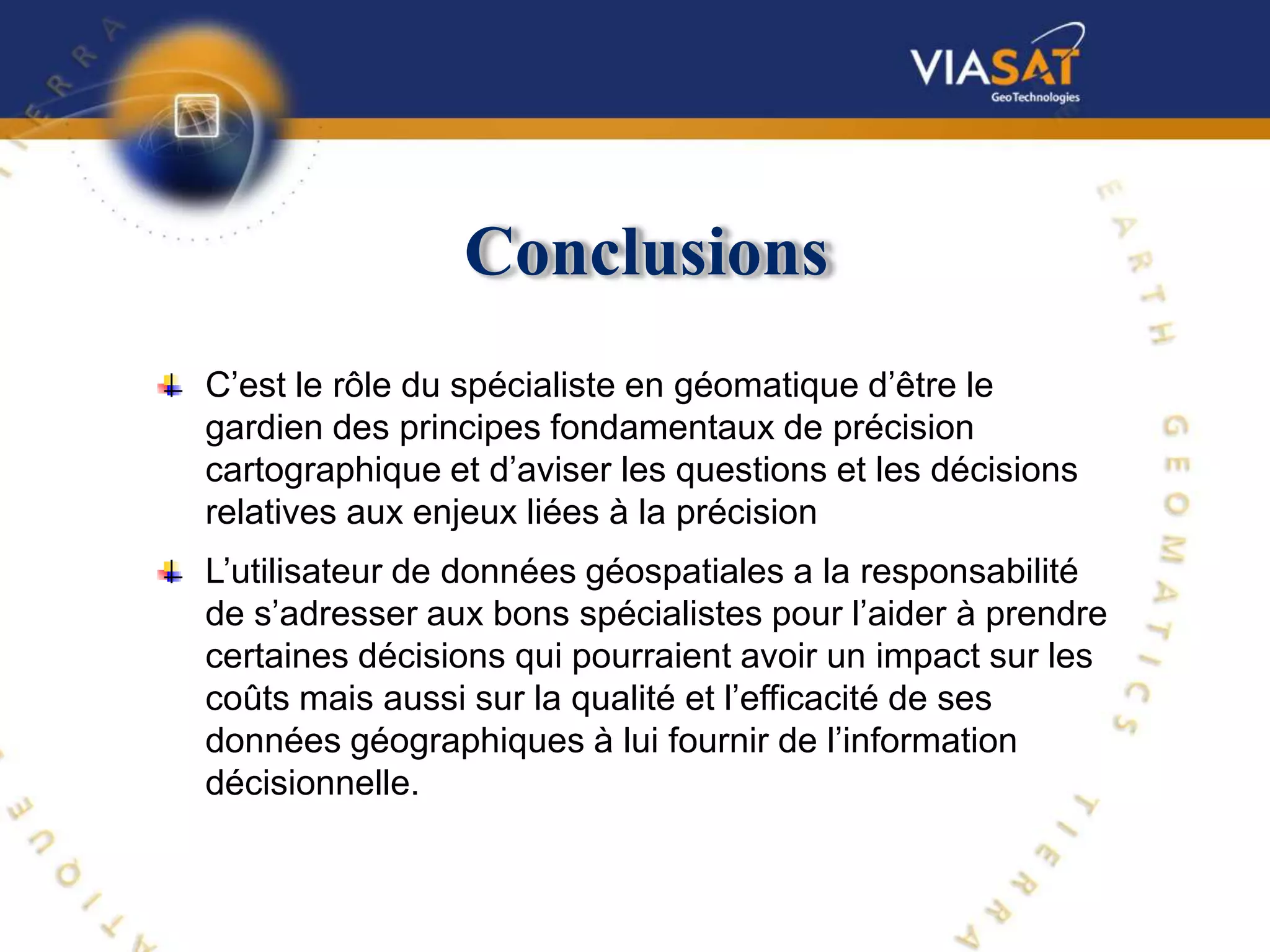 Conclusions
C’est le rôle du spécialiste en géomatique d’être le
gardien des principes fondamentaux de précision
cartographique et d’aviser les questions et les décisions
relatives aux enjeux liées à la précision
L’utilisateur de données géospatiales a la responsabilité
de s’adresser aux bons spécialistes pour l’aider à prendre
certaines décisions qui pourraient avoir un impact sur les
coûts mais aussi sur la qualité et l’efficacité de ses
données géographiques à lui fournir de l’information
décisionnelle.
 