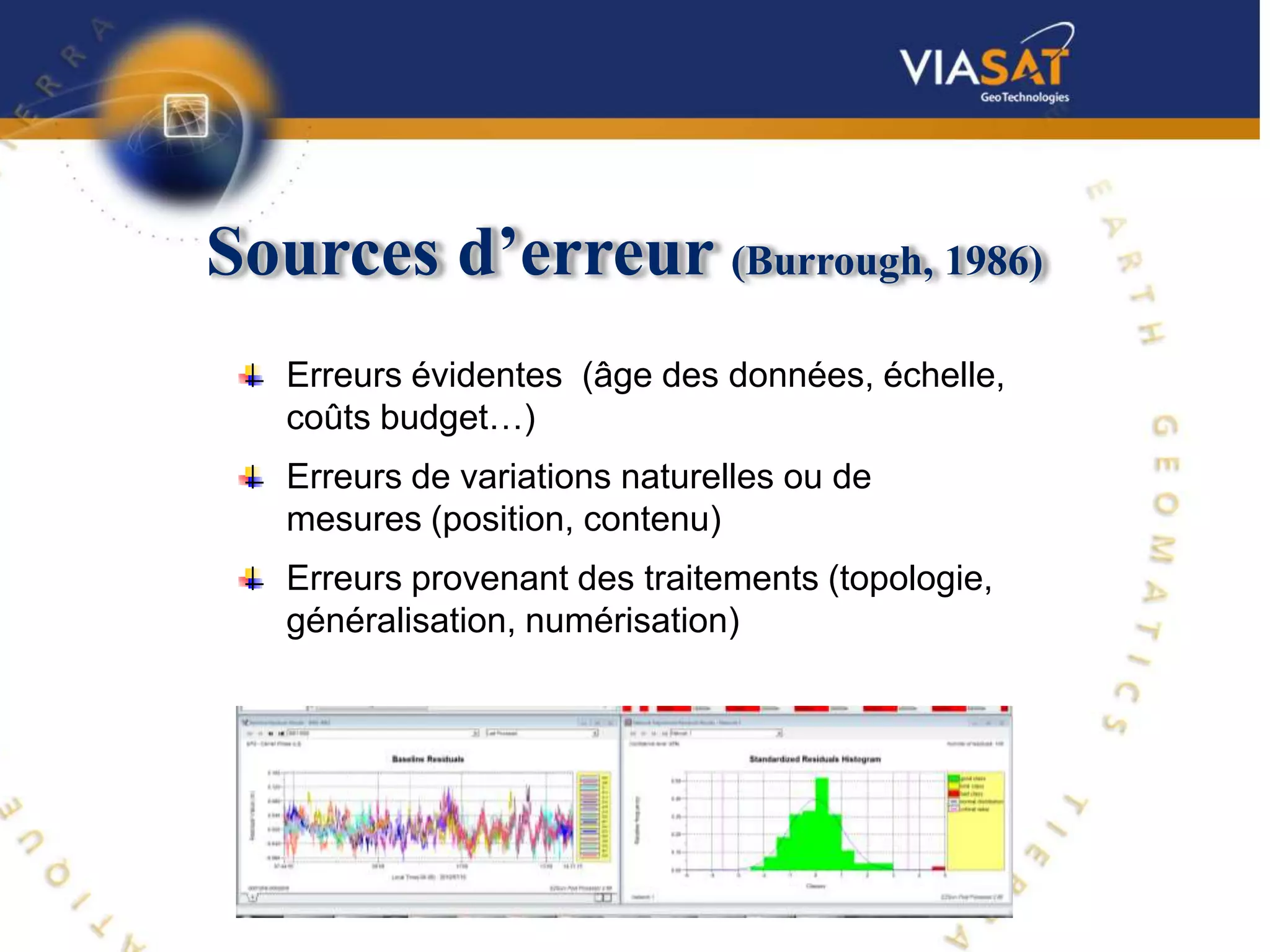 Sources d’erreur (Burrough, 1986)
   Erreurs évidentes (âge des données, échelle,
   coûts budget…)
   Erreurs de variations naturelles ou de
   mesures (position, contenu)
   Erreurs provenant des traitements (topologie,
   généralisation, numérisation)
 