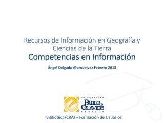 Biblioteca/CRAI – Formación de Usuarios
Recursos de Información en Geografía y
Ciencias de la Tierra
Competencias en Información
Ángel Delgado @amdelvaz Febrero 2018
 