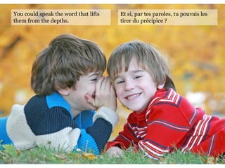 You could speak the word that lifts
them from the depths.
Et si, par tes paroles, tu pouvais les
tirer du précipice ?
 