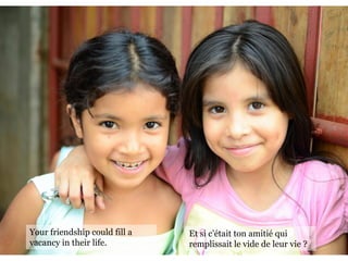 Someone Needs You
—Jacqueline Schiff
Your friendship could fill a
vacancy in their life.
Et si c’était ton amitié qui
remplissait le vide de leur vie ?
 