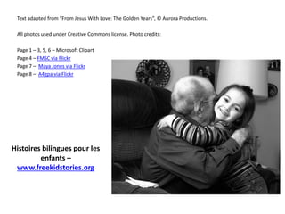 Text adapted from “From Jesus With Love: The Golden Years”, © Aurora Productions.
All photos used under Creative Commons license. Photo credits:
Page 1 – 3, 5, 6 – Microsoft Clipart
Page 4 – FMSC via Flickr
Page 7 – Maya Jones via Flickr
Page 8 – A4gpa via Flickr
Histoires bilingues pour les
enfants –
www.freekidstories.org
 