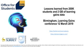 Lessons learned from 200K
students and 2 GB of learning
gains data
Birmingham, Learning Gains
conference 12 March 2019
https://twitter.com/LearningGains
https://abclearninggains.com/
The results of the ABC project were made possible due to Simon Cross, Ceri Hitching, Ian Kinchin, Simon Lygo-Baker, Allison Littlejohn, Jekaterina Rogaten, Bart Rienties, George Roberts, Ian Scott, Rhona Sharpe, Steve Warburton, and
Denise Whitelock. Please contract bart.rienties@open.ac.uk if you want to know more about ABC learning gains
 