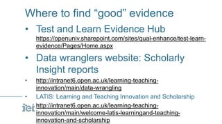 Where to find “good” evidence
• Test and Learn Evidence Hub
https://openuniv.sharepoint.com/sites/qual-enhance/test-learn-
evidence/Pages/Home.aspx
• Data wranglers website: Scholarly
Insight reports
• http://intranet6.open.ac.uk/learning-teaching-
innovation/main/data-wrangling
• LATIS: Learning and Teaching Innovation and Scholarship
• http://intranet6.open.ac.uk/learning-teaching-
innovation/main/welcome-latis-learningand-teaching-
innovation-and-scholarship
 