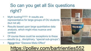 So can you get all Six questions
right?
• Myth busting????  results are
representative for large groups of OU students
(but not all)
• Results based upon large quantitative data
analysis, which might miss nuance and
context
• Of course there could be exceptions to these
results (e.g., disciplinary, “special sub-groups”)
• Remember “Daowoo Matiz Effect”
https://pollev.com/bartrienties552
 