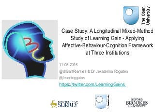Case Study: A Longitudinal Mixed-Method
Study of Learning Gain - Applying
Affective-Behaviour-Cognition Framework
at Three Institutions
11-05-2016
@drBartRienties & Dr Jekaterina Rogaten
@learninggains
https://twitter.com/LearningGains
 
