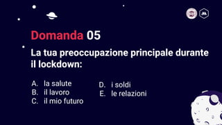 La tua preoccupazione principale durante
il lockdown:
10
Domanda 05
A. la salute
B. il lavoro
C. il mio futuro
D. i soldi
E. le relazioni
 